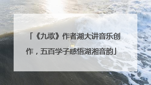 《九歌》作者湖大讲音乐创作，五百学子感悟湖湘音韵