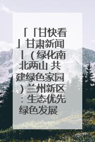 「甘快看」甘肃新闻丨（绿化南北两山 共建绿色家园）兰州新区：生态优先绿色发展 打造生态环保示范区