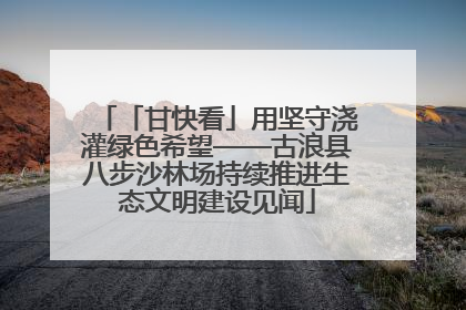 「甘快看」用坚守浇灌绿色希望——古浪县八步沙林场持续推进生态文明建设见闻