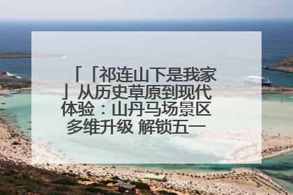 「祁连山下是我家」从历史草原到现代体验：山丹马场景区多维升级 解锁五一文旅新玩法