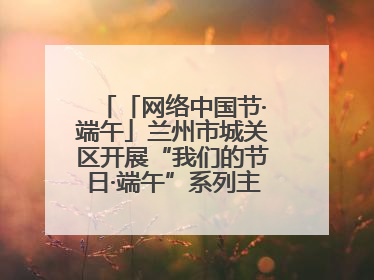 「网络中国节·端午」兰州市城关区开展“我们的节日·端午”系列主题实践活动