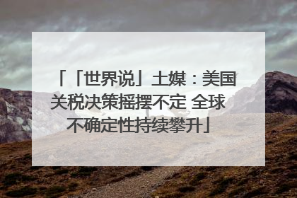 「世界说」土媒：美国关税决策摇摆不定 全球不确定性持续攀升