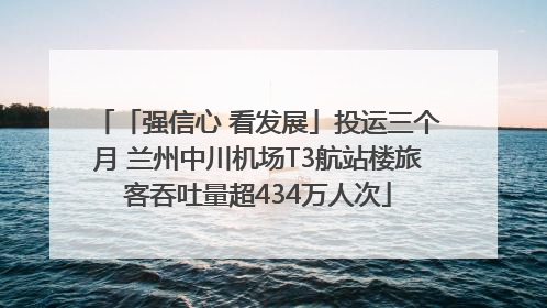 「强信心 看发展」投运三个月 兰州中川机场T3航站楼旅客吞吐量超434万人次