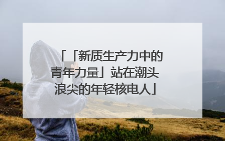 「新质生产力中的青年力量」站在潮头浪尖的年轻核电人
