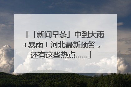 「新闻早茶」中到大雨+暴雨！河北最新预警，还有这些热点……