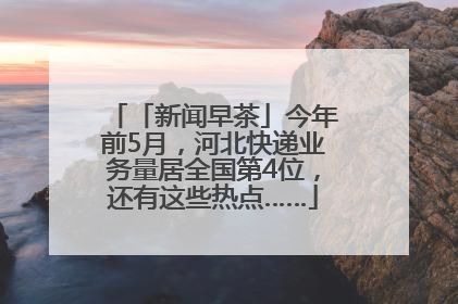 「新闻早茶」今年前5月，河北快递业务量居全国第4位，还有这些热点……