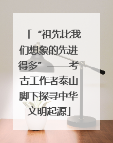 “祖先比我们想象的先进得多”——考古工作者泰山脚下探寻中华文明起源