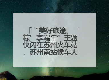 “美好旅途、‘粽’享端午”主题快闪在苏州火车站、苏州南站候车大厅上演