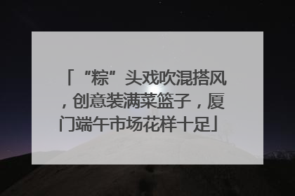 “粽”头戏吹混搭风，创意装满菜篮子，厦门端午市场花样十足