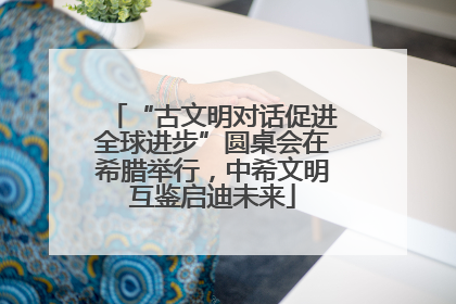 “古文明对话促进全球进步”圆桌会在希腊举行，中希文明互鉴启迪未来