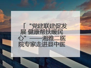 “党建联建促发展 健康帮扶暖民心”——湘雅二医院专家走进县中医医院开展健康帮扶活动