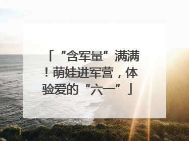 “含军量”满满！萌娃进军营，体验爱的“六一”