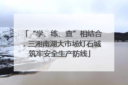 “学、练、查”相结合，三湘南湖大市场灯石城筑牢安全生产防线