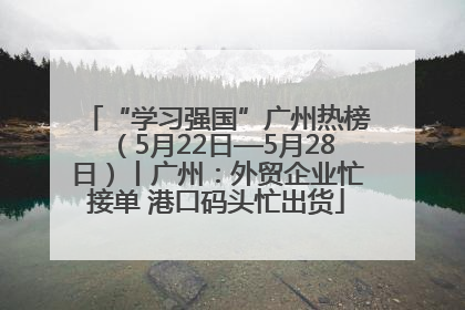 “学习强国”广州热榜（5月22日—5月28日）丨广州：外贸企业忙接单 港口码头忙出货