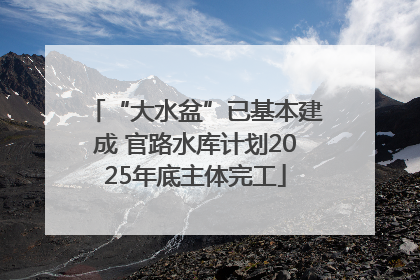 “大水盆”已基本建成 官路水库计划2025年底主体完工