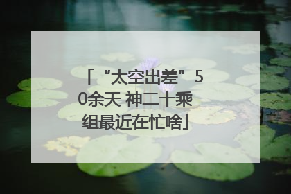 “太空出差”50余天 神二十乘组最近在忙啥