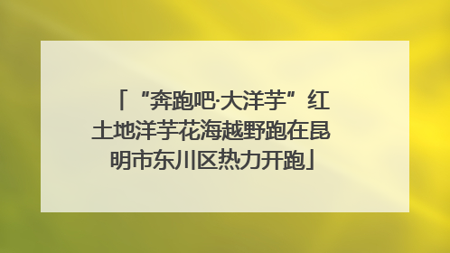 “奔跑吧·大洋芋”红土地洋芋花海越野跑在昆明市东川区热力开跑