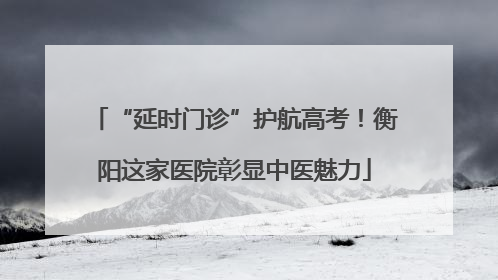 “延时门诊”护航高考！衡阳这家医院彰显中医魅力