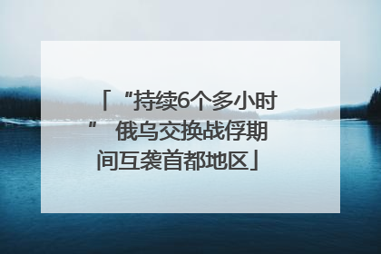 “持续6个多小时” 俄乌交换战俘期间互袭首都地区