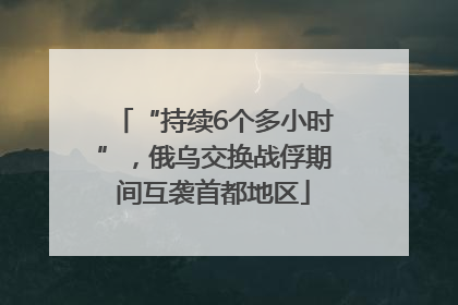 “持续6个多小时”，俄乌交换战俘期间互袭首都地区
