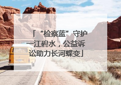 “检察蓝”守护一江碧水，公益诉讼助力长河蝶变
