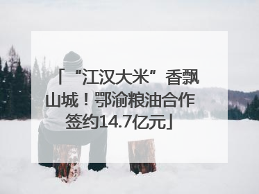 “江汉大米”香飘山城！鄂渝粮油合作签约14.7亿元