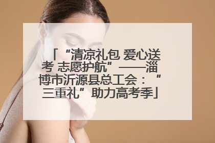 “清凉礼包 爱心送考 志愿护航”——淄博市沂源县总工会：“三重礼”助力高考季