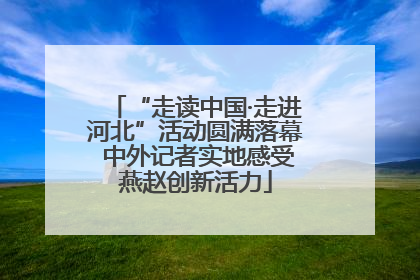 “走读中国·走进河北”活动圆满落幕 中外记者实地感受燕赵创新活力