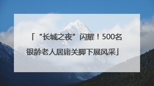 “长城之夜”闪耀！500名银龄老人居庸关脚下展风采