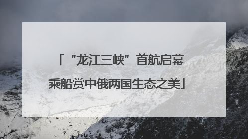 “龙江三峡”首航启幕 乘船赏中俄两国生态之美