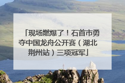 现场燃爆了！石首市勇夺中国龙舟公开赛（湖北荆州站）三项冠军
