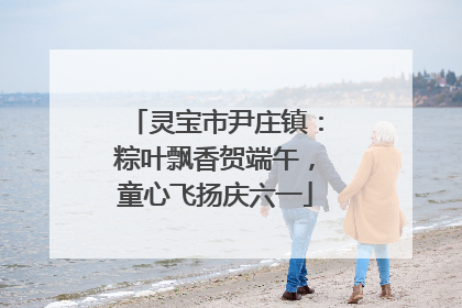 灵宝市尹庄镇：粽叶飘香贺端午，童心飞扬庆六一