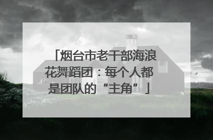 烟台市老干部海浪花舞蹈团：每个人都是团队的“主角”