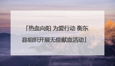 热血向阳 为爱行动 衡东县组织开展无偿献血活动