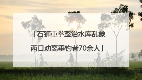 石狮重拳整治水库乱象 两日劝离垂钓者70余人