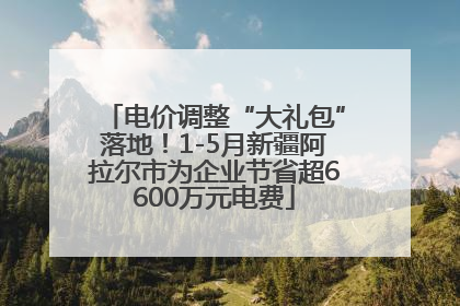 电价调整“大礼包”落地！1-5月新疆阿拉尔市为企业节省超6600万元电费