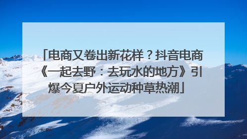 电商又卷出新花样？抖音电商《一起去野：去玩水的地方》引爆今夏户外运动种草热潮