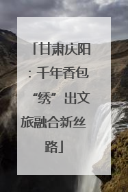 甘肃庆阳：千年香包“绣”出文旅融合新丝路