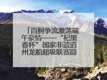 百舸争流激荡端午豪情——“杞里香杯”国家非遗道州龙船超级联赛圆满落幕