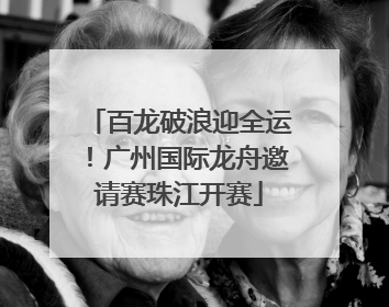 百龙破浪迎全运！广州国际龙舟邀请赛珠江开赛