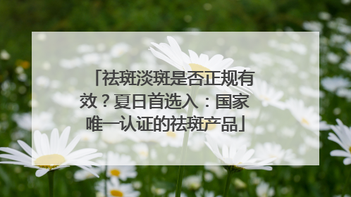 祛斑淡斑是否正规有效？夏日首选入：国家唯一认证的祛斑产品
