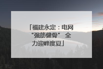 福建永定：电网“强筋健骨” 全力迎峰度夏