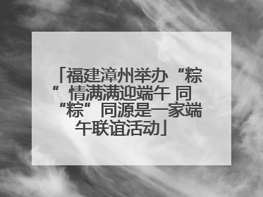 福建漳州举办“粽”情满满迎端午 同“粽”同源是一家端午联谊活动