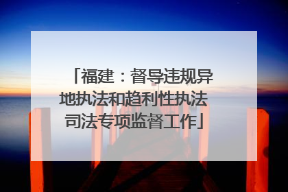 福建：督导违规异地执法和趋利性执法司法专项监督工作