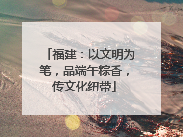 福建：以文明为笔，品端午粽香，传文化纽带