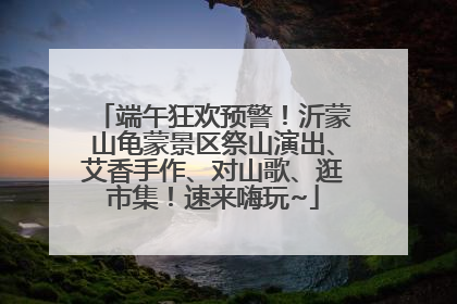 端午狂欢预警！沂蒙山龟蒙景区祭山演出、艾香手作、对山歌、逛市集！速来嗨玩~