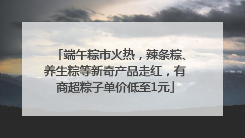 端午粽市火热，辣条粽、养生粽等新奇产品走红，有商超粽子单价低至1元