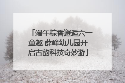 端午粽香邂逅六一童趣 薛峰幼儿园开启古韵科技奇妙游