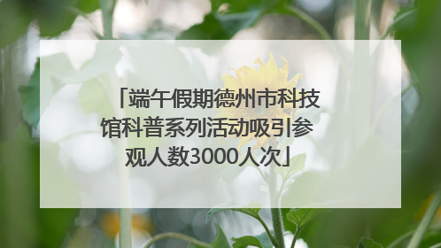 端午假期德州市科技馆科普系列活动吸引参观人数3000人次