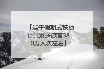 端午假期武铁预计共发送旅客380万人次左右